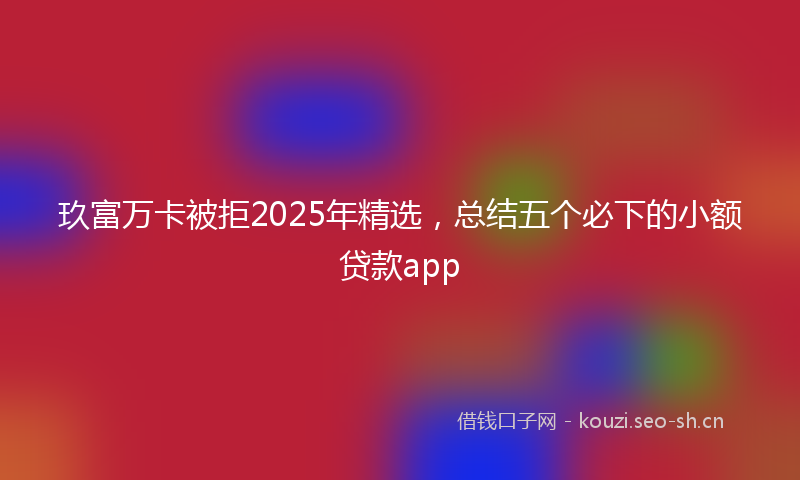 玖富万卡被拒2025年精选，总结五个必下的小额贷款app