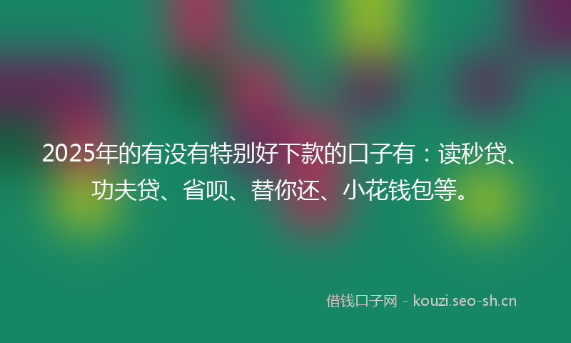 2025年的有没有特别好下款的口子有：读秒贷、功夫贷、省呗、替你还、小花钱包等。