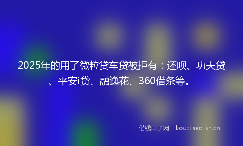 2025年的用了微粒贷车贷被拒有：还呗、功夫贷、平安i贷、融逸花、360借条等。