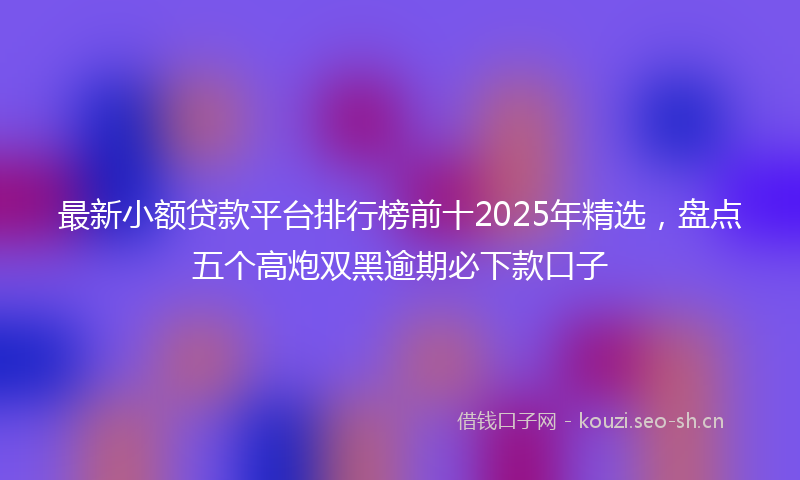 最新小额贷款平台排行榜前十2025年精选，盘点五个高炮双黑逾期必下款口子