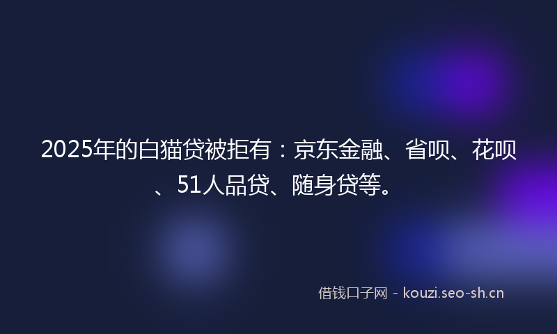 2025年的白猫贷被拒有：京东金融、省呗、花呗、51人品贷、随身贷等。