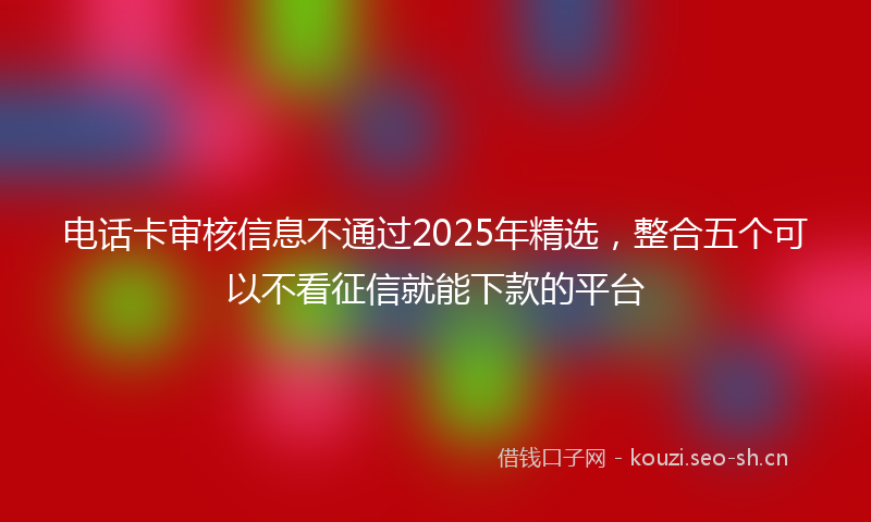 电话卡审核信息不通过2025年精选，整合五个可以不看征信就能下款的平台