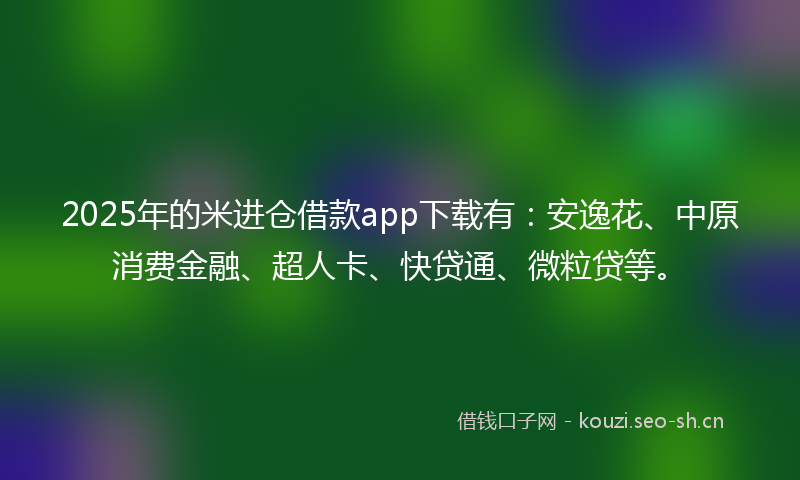 2025年的米进仓借款app下载有：安逸花、中原消费金融、超人卡、快贷通、微粒贷等。