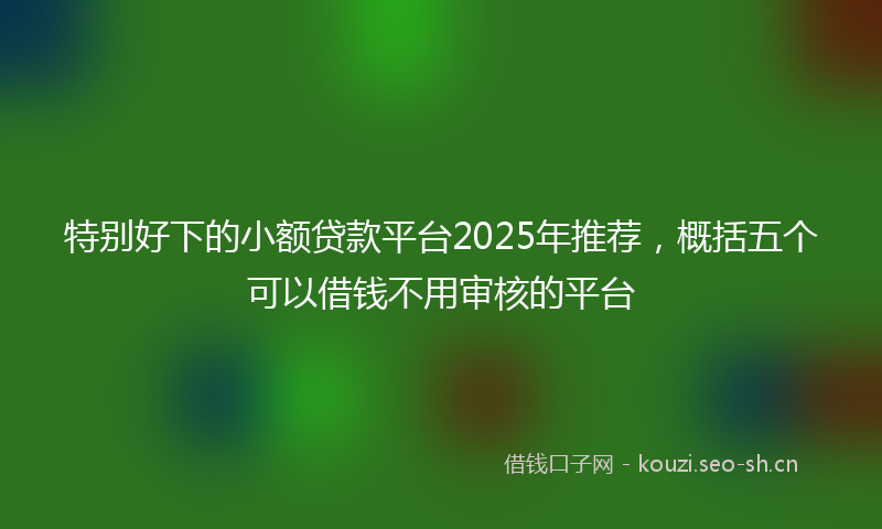 特别好下的小额贷款平台2025年推荐，概括五个可以借钱不用审核的平台