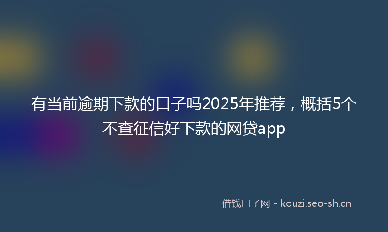 有当前逾期下款的口子吗2025年推荐，概括5个不查征信好下款的网贷app