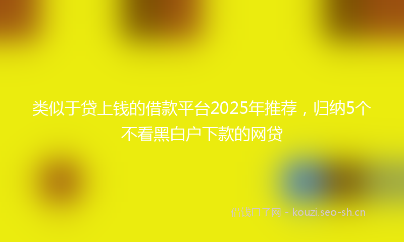类似于贷上钱的借款平台2025年推荐，归纳5个不看黑白户下款的网贷