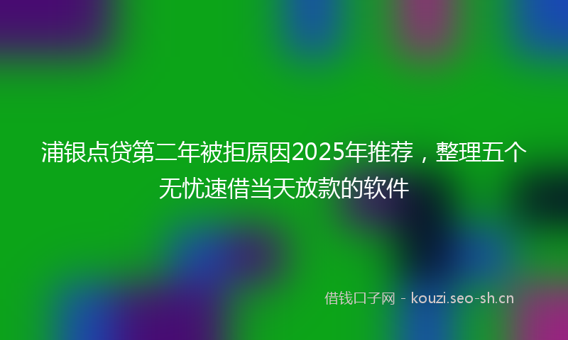 浦银点贷第二年被拒原因2025年推荐，整理五个无忧速借当天放款的软件