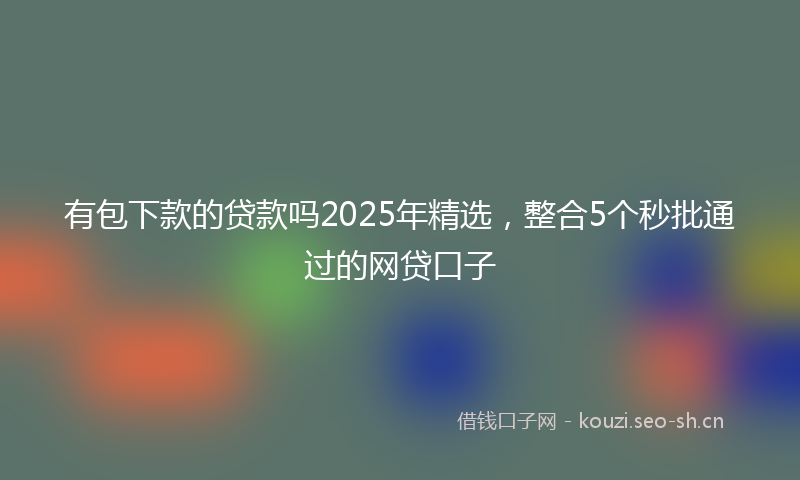有包下款的贷款吗2025年精选，整合5个秒批通过的网贷口子