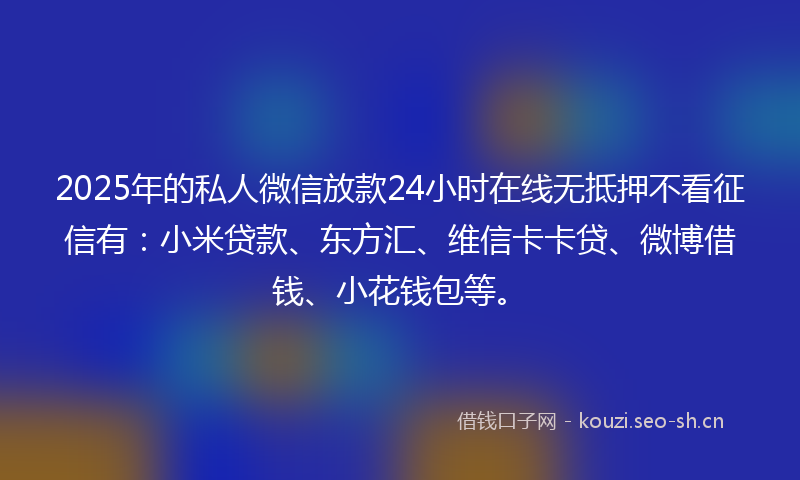 2025年的私人微信放款24小时在线无抵押不看征信有：小米贷款、东方汇、维信卡卡贷、微博借钱、小花钱包等。