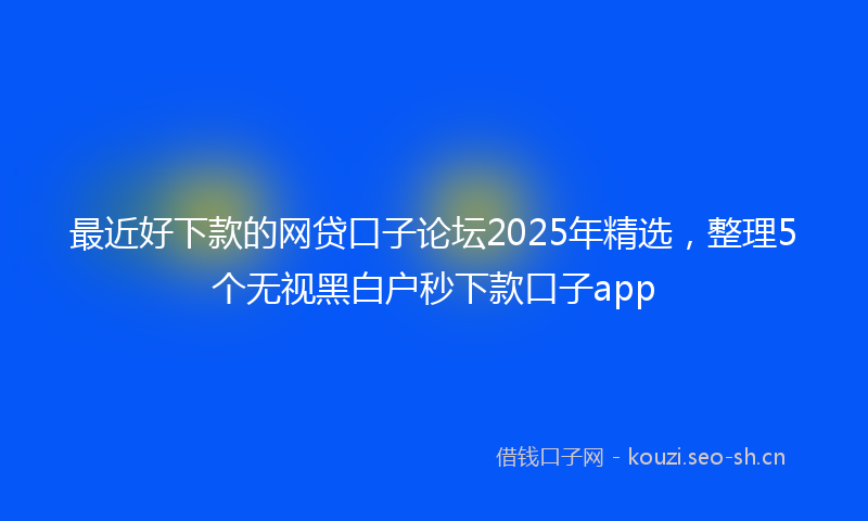 最近好下款的网贷口子论坛2025年精选，整理5个无视黑白户秒下款口子app