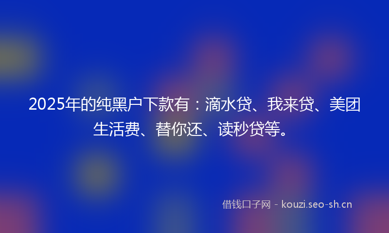 2025年的纯黑户下款有：滴水贷、我来贷、美团生活费、替你还、读秒贷等。