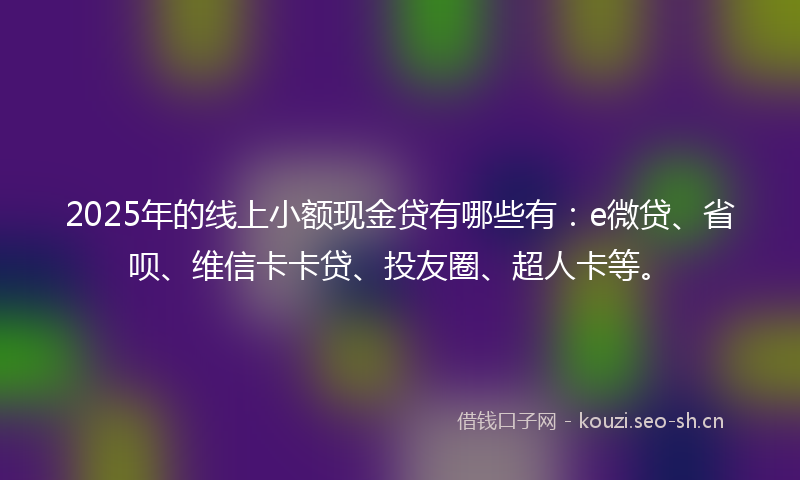 2025年的线上小额现金贷有哪些有:e微贷、省呗、维信卡卡贷、投友圈、超人卡等。