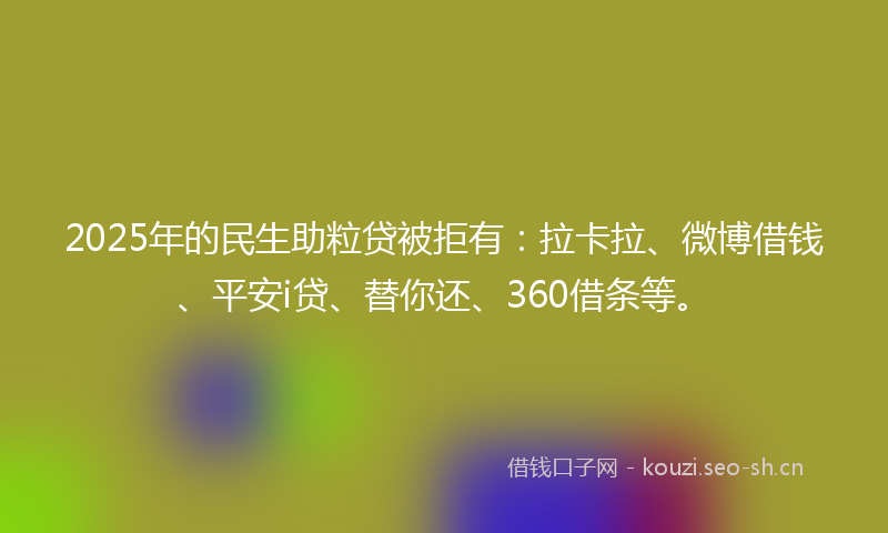 2025年的民生助粒贷被拒有：拉卡拉、微博借钱、平安i贷、替你还、360借条等。