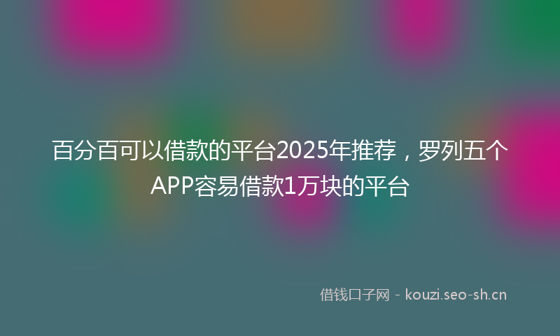 百分百可以借款的平台2025年推荐，罗列五个APP容易借款1万块的平台