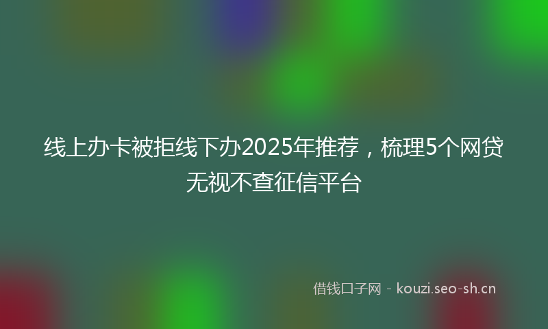 线上办卡被拒线下办2025年推荐，梳理5个网贷无视不查征信平台
