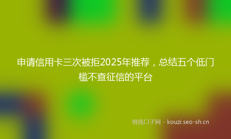 申请信用卡三次被拒2025年推荐，总结五个低门槛不查征信的平台