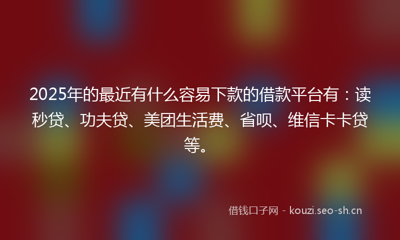 2025年的最近有什么容易下款的借款平台有：读秒贷、功夫贷、美团生活费、省呗、维信卡卡贷等。
