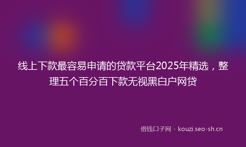 线上下款最容易申请的贷款平台2025年精选，整理五个百分百下款无视黑白户网贷