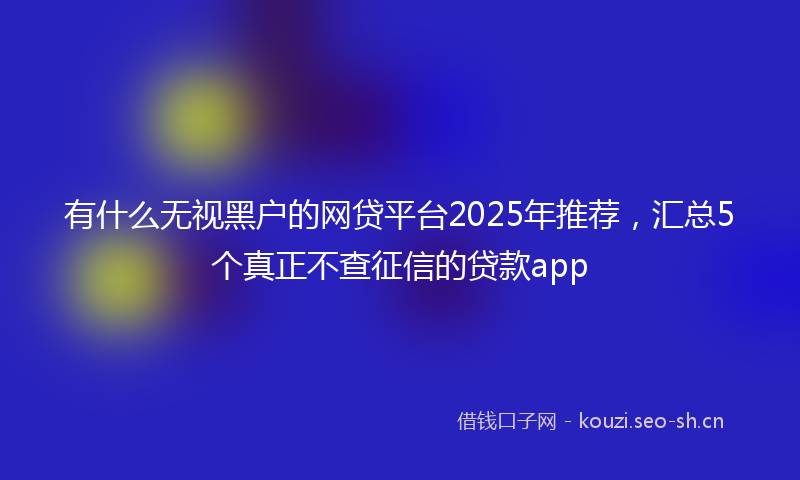 有什么无视黑户的网贷平台2025年推荐，汇总5个真正不查征信的贷款app