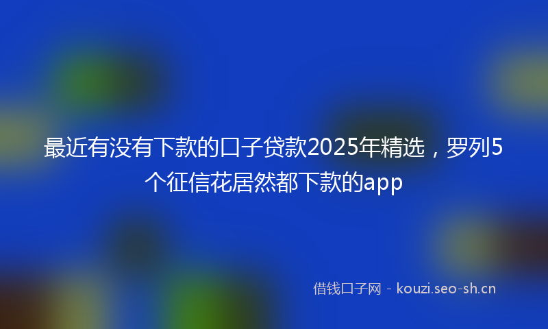 最近有没有下款的口子贷款2025年精选,罗列5个征信花居然都下款的app