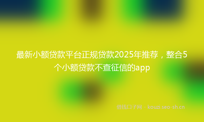 最新小额贷款平台正规贷款2025年推荐，整合5个小额贷款不查征信的app