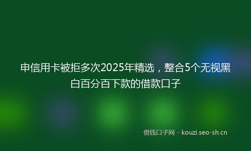 申信用卡被拒多次2025年精选，整合5个无视黑白百分百下款的借款口子