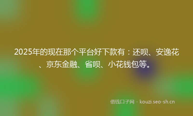2025年的现在那个平台好下款有：还呗、安逸花、京东金融、省呗、小花钱包等。