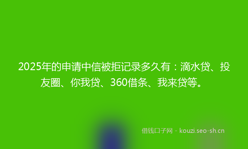 2025年的申请中信被拒记录多久有：滴水贷、投友圈、你我贷、360借条、我来贷等。
