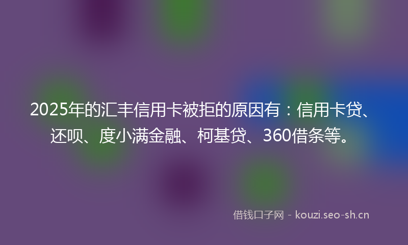 2025年的汇丰信用卡被拒的原因有：信用卡贷、还呗、度小满金融、柯基贷、360借条等。
