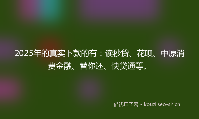 2025年的真实下款的有：读秒贷、花呗、中原消费金融、替你还、快贷通等。
