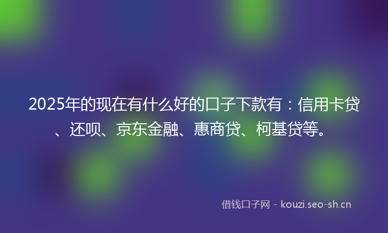 2025年的现在有什么好的口子下款有：信用卡贷、还呗、京东金融、惠商贷、柯基贷等。