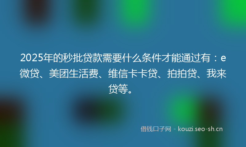 2025年的秒批贷款需要什么条件才能通过有：e微贷、美团生活费、维信卡卡贷、拍拍贷、我来贷等。