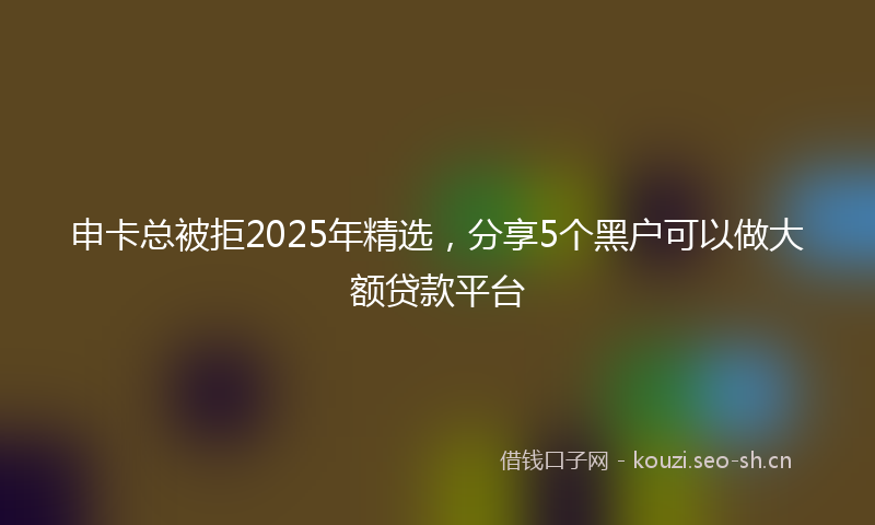 申卡总被拒2025年精选，分享5个黑户可以做大额贷款平台
