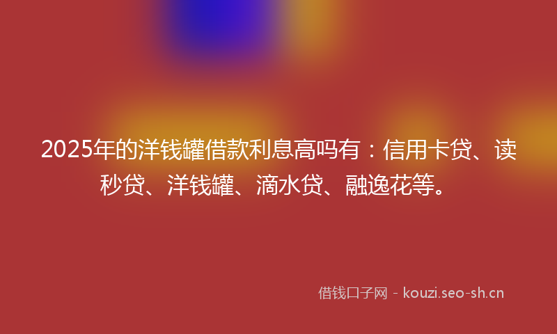 2025年的洋钱罐借款利息高吗有：信用卡贷、读秒贷、洋钱罐、滴水贷、融逸花等。