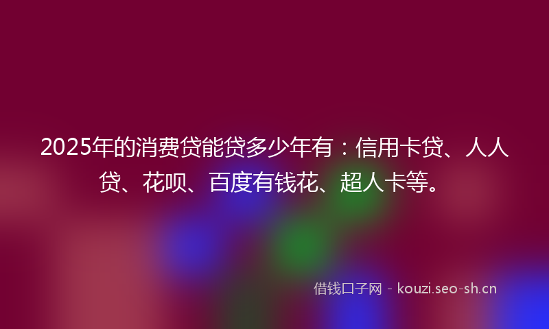 2025年的消费贷能贷多少年有：信用卡贷、人人贷、花呗、百度有钱花、超人卡等。