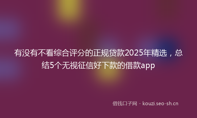 有没有不看综合评分的正规贷款2025年精选，总结5个无视征信好下款的借款app