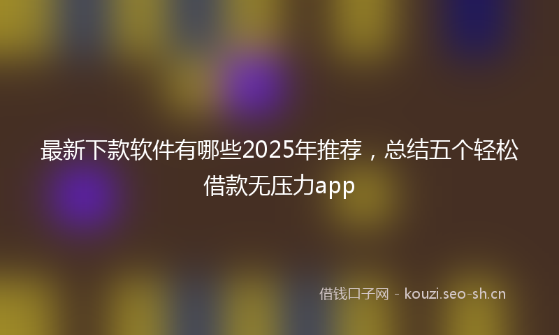最新下款软件有哪些2025年推荐,总结五个轻松借款无压力app