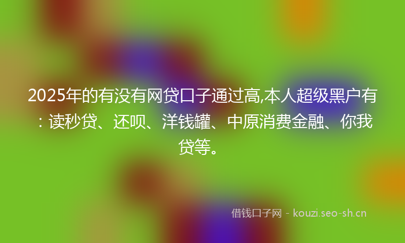 2025年的有没有网贷口子通过高,本人超级黑户有：读秒贷、还呗、洋钱罐、中原消费金融、你我贷等。