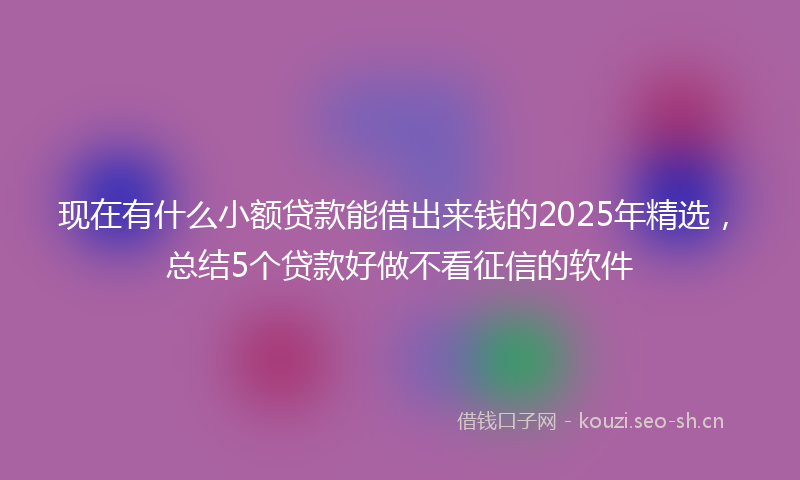 现在有什么小额贷款能借出来钱的2025年精选，总结5个贷款好做不看征信的软件