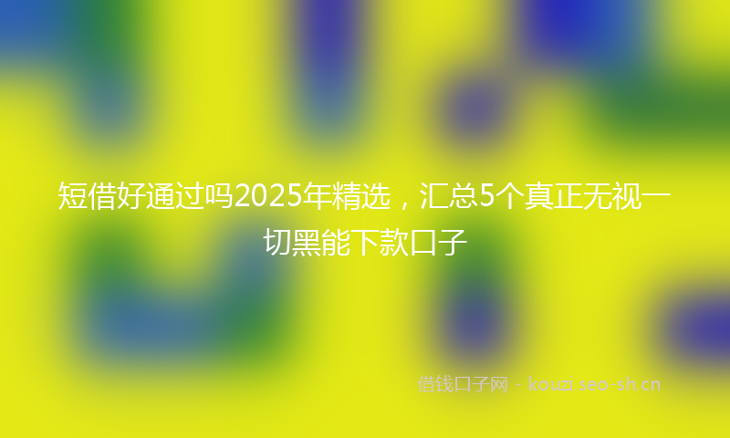 短借好通过吗2025年精选,汇总5个真正无视一切黑能下款口子