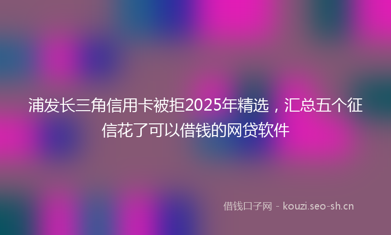 浦发长三角信用卡被拒2025年精选，汇总五个征信花了可以借钱的网贷软件