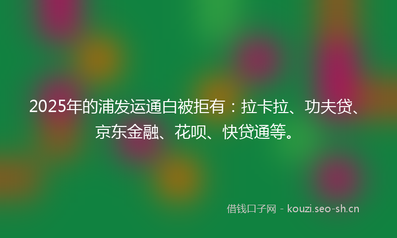 2025年的浦发运通白被拒有:拉卡拉、功夫贷、京东金融、花呗、快贷通等。