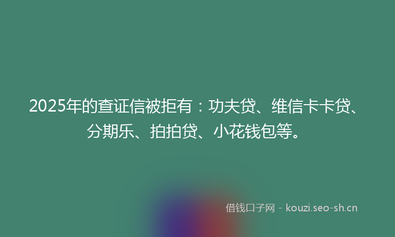 2025年的查证信被拒有：功夫贷、维信卡卡贷、分期乐、拍拍贷、小花钱包等。