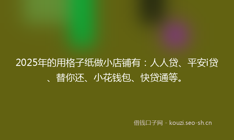 2025年的用格子纸做小店铺有:人人贷、平安i贷、替你还、小花钱包、快贷通等。