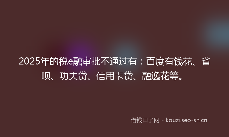2025年的税e融审批不通过有：百度有钱花、省呗、功夫贷、信用卡贷、融逸花等。