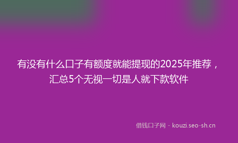 有没有什么口子有额度就能提现的2025年推荐，汇总5个无视一切是人就下款软件
