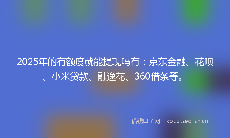 2025年的有额度就能提现吗有：京东金融、花呗、小米贷款、融逸花、360借条等。