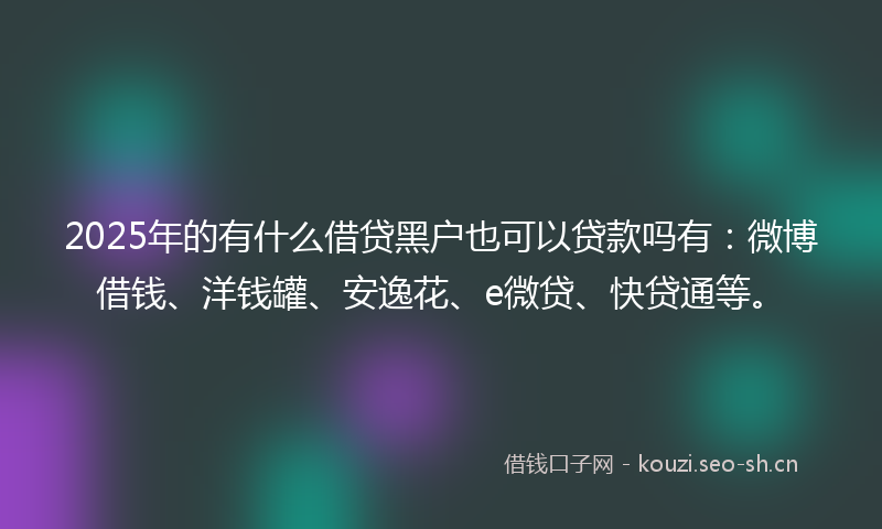 2025年的有什么借贷黑户也可以贷款吗有：微博借钱、洋钱罐、安逸花、e微贷、快贷通等。