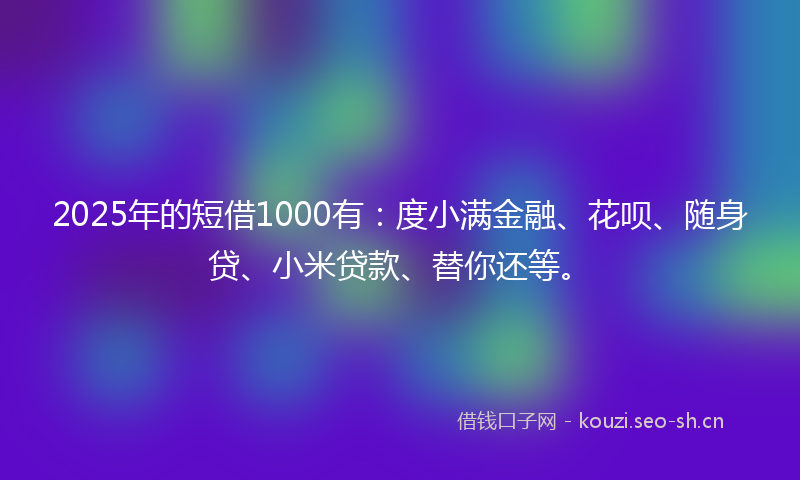 2025年的短借1000有：度小满金融、花呗、随身贷、小米贷款、替你还等。