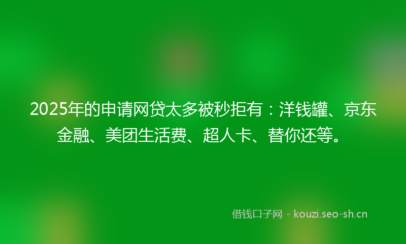 2025年的申请网贷太多被秒拒有：洋钱罐、京东金融、美团生活费、超人卡、替你还等。